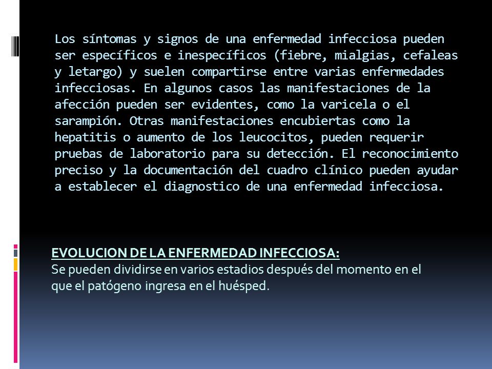 Los síntomas y signos de una enfermedad infecciosa pueden ser específicos e inespecíficos (fiebre, mialgias, cefaleas y letargo) y suelen compartirse entre varias enfermedades infecciosas. En algunos casos las manifestaciones de la afección pueden ser evidentes, como la varicela o el sarampión. Otras manifestaciones encubiertas como la hepatitis o aumento de los leucocitos, pueden requerir pruebas de laboratorio para su detección. El reconocimiento preciso y la documentación del cuadro clínico pueden ayudar a establecer el diagnostico de una enfermedad infecciosa.