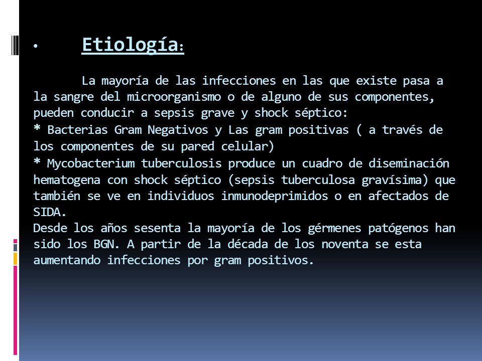 Etiología: La mayoría de las infecciones en las que existe pasa a la sangre del microorganismo o de alguno de sus componentes, pueden conducir a sepsis grave y shock séptico: * Bacterias Gram Negativos y Las gram positivas ( a través de los componentes de su pared celular) * Mycobacterium tuberculosis produce un cuadro de diseminación hematogena con shock séptico (sepsis tuberculosa gravísima) que también se ve en individuos inmunodeprimidos o en afectados de SIDA.