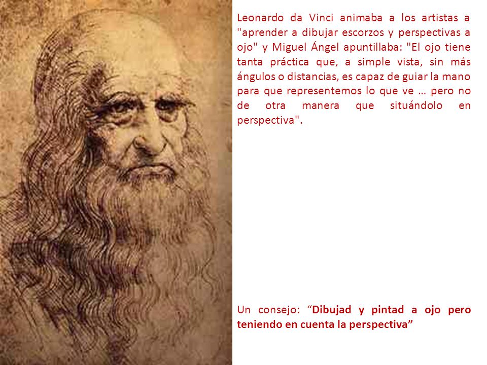 Leonardo da Vinci animaba a los artistas a aprender a dibujar escorzos y perspectivas a ojo y Miguel Ángel apuntillaba: El ojo tiene tanta práctica que, a simple vista, sin más ángulos o distancias, es capaz de guiar la mano para que representemos lo que ve … pero no de otra manera que situándolo en perspectiva .