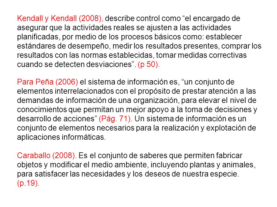 Kendall y Kendall (2008), describe control como el encargado de asegurar que la actividades reales se ajusten a las actividades planificadas, por medio de los procesos básicos como: establecer estándares de desempeño, medir los resultados presentes, comprar los resultados con las normas establecidas, tomar medidas correctivas cuando se detecten desviaciones . (p 50).