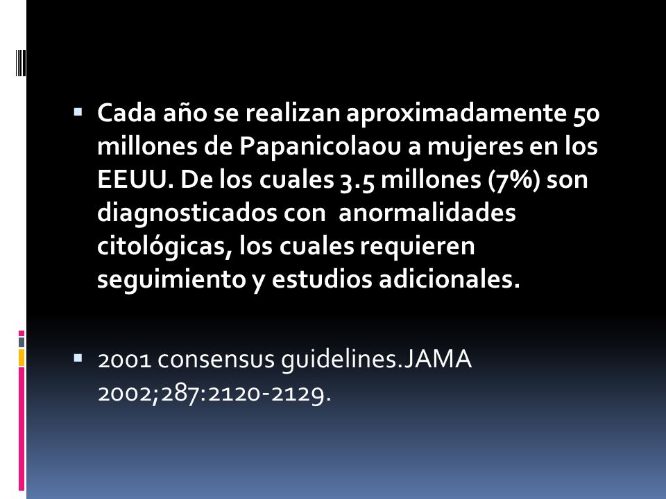 Cada año se realizan aproximadamente 50 millones de Papanicolaou a mujeres en los EEUU. De los cuales 3.5 millones (7%) son diagnosticados con anormalidades citológicas, los cuales requieren seguimiento y estudios adicionales.