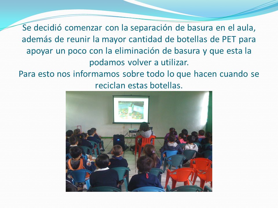 Se decidió comenzar con la separación de basura en el aula, además de reunir la mayor cantidad de botellas de PET para apoyar un poco con la eliminación de basura y que esta la podamos volver a utilizar.