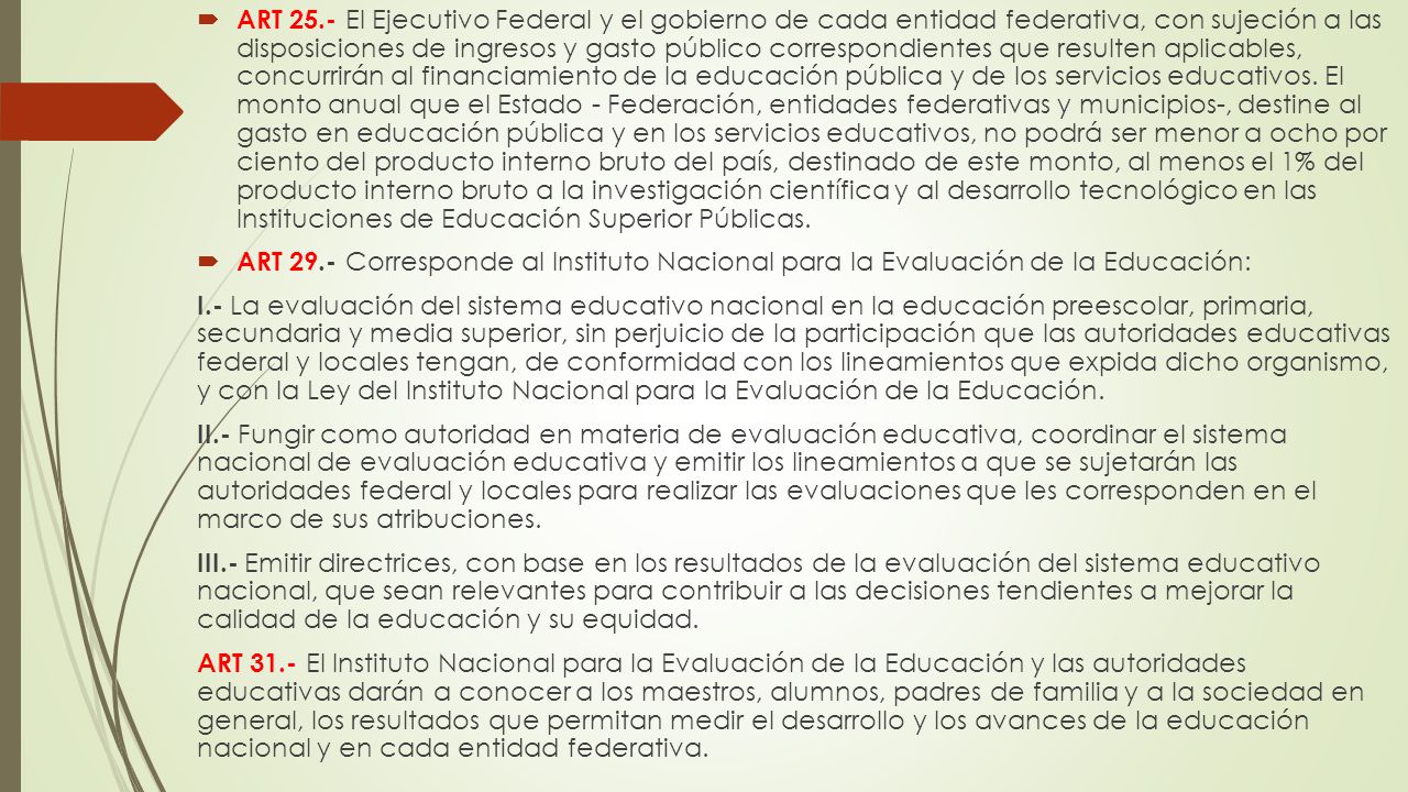 ART 25.- El Ejecutivo Federal y el gobierno de cada entidad federativa, con sujeción a las disposiciones de ingresos y gasto público correspondientes que resulten aplicables, concurrirán al financiamiento de la educación pública y de los servicios educativos. El monto anual que el Estado - Federación, entidades federativas y municipios-, destine al gasto en educación pública y en los servicios educativos, no podrá ser menor a ocho por ciento del producto interno bruto del país, destinado de este monto, al menos el 1% del producto interno bruto a la investigación científica y al desarrollo tecnológico en las Instituciones de Educación Superior Públicas.