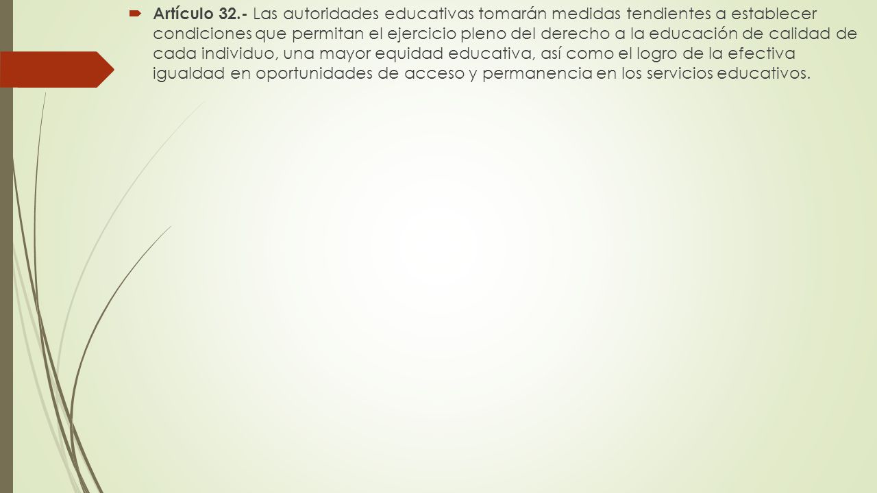Artículo 32.- Las autoridades educativas tomarán medidas tendientes a establecer condiciones que permitan el ejercicio pleno del derecho a la educación de calidad de cada individuo, una mayor equidad educativa, así como el logro de la efectiva igualdad en oportunidades de acceso y permanencia en los servicios educativos.