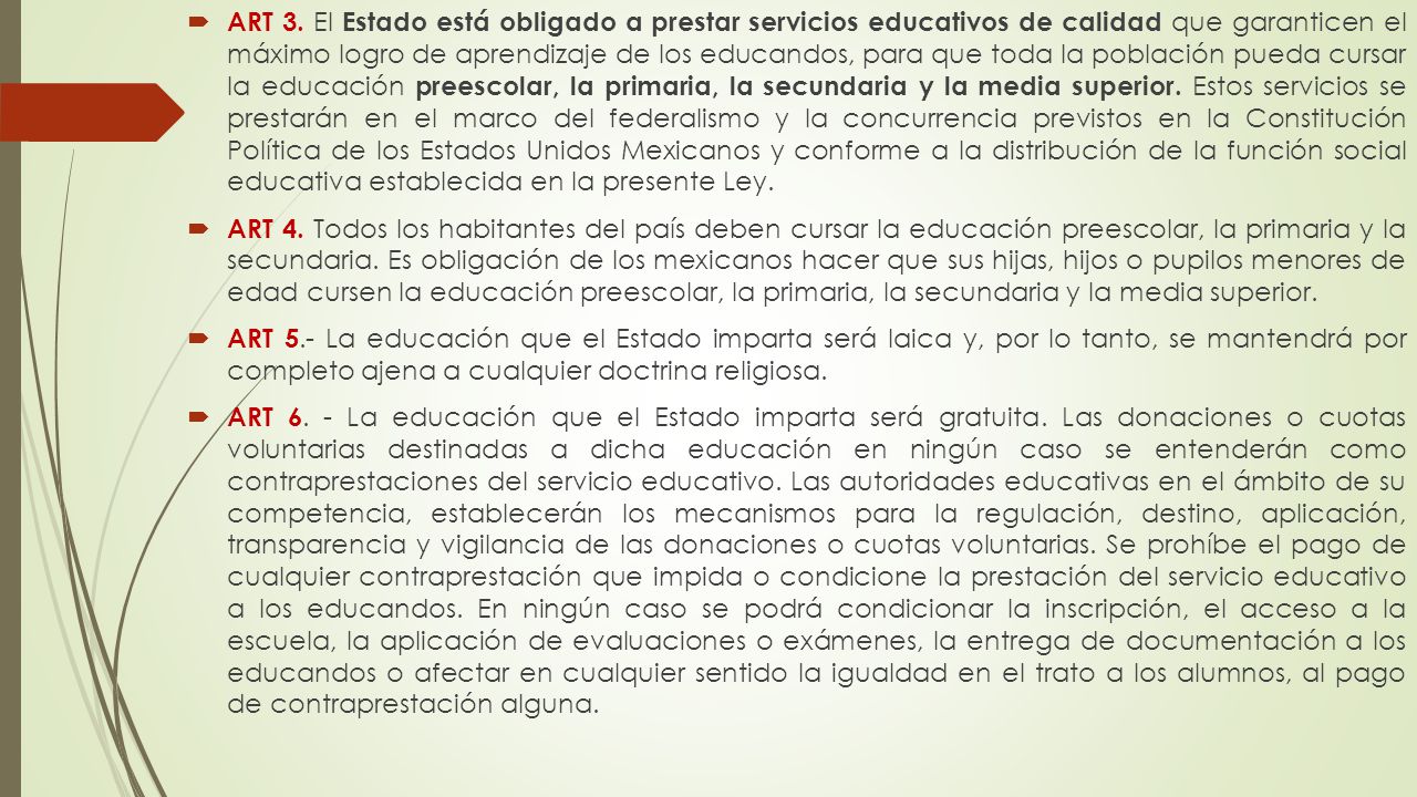 ART 3. El Estado está obligado a prestar servicios educativos de calidad que garanticen el máximo logro de aprendizaje de los educandos, para que toda la población pueda cursar la educación preescolar, la primaria, la secundaria y la media superior. Estos servicios se prestarán en el marco del federalismo y la concurrencia previstos en la Constitución Política de los Estados Unidos Mexicanos y conforme a la distribución de la función social educativa establecida en la presente Ley.
