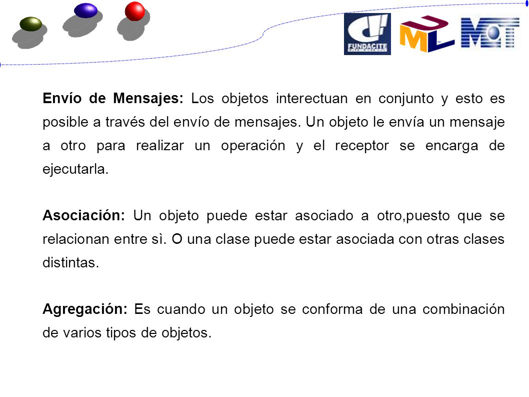 Envío de Mensajes: Los objetos interectuan en conjunto y esto es posible a través del envío de mensajes. Un objeto le envía un mensaje a otro para realizar un operación y el receptor se encarga de ejecutarla.