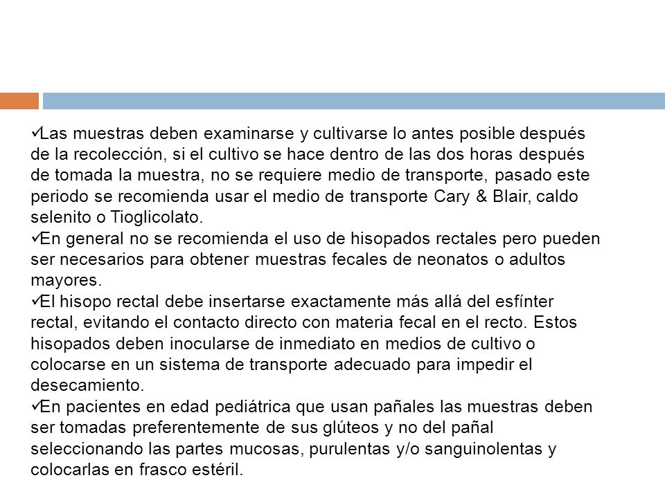 Las muestras deben examinarse y cultivarse lo antes posible después de la recolección, si el cultivo se hace dentro de las dos horas después de tomada la muestra, no se requiere medio de transporte, pasado este periodo se recomienda usar el medio de transporte Cary & Blair, caldo selenito o Tioglicolato.