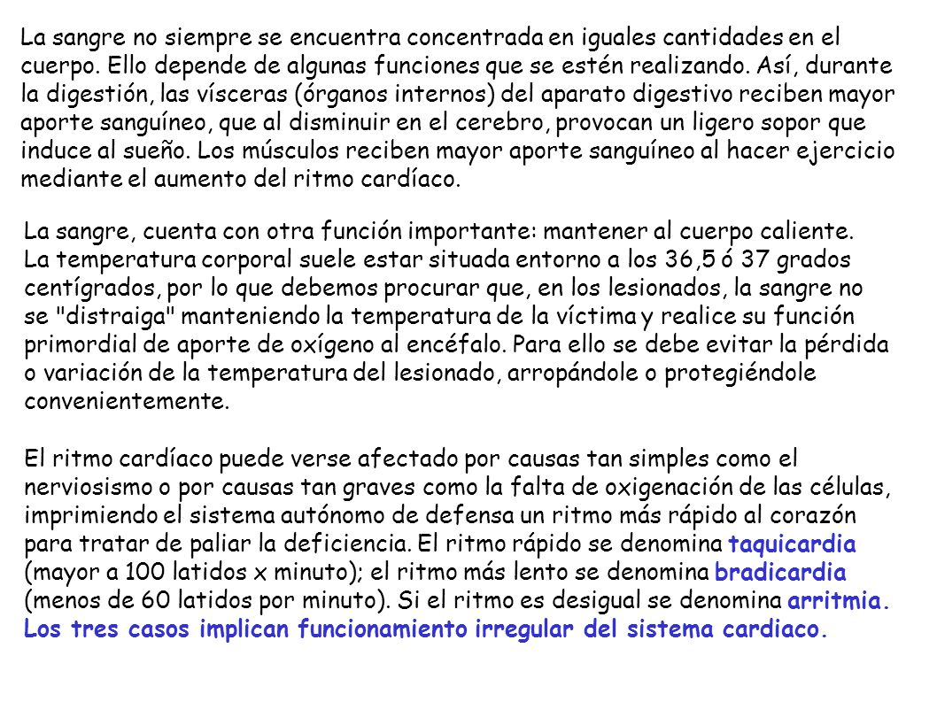 La sangre no siempre se encuentra concentrada en iguales cantidades en el cuerpo. Ello depende de algunas funciones que se estén realizando. Así, durante la digestión, las vísceras (órganos internos) del aparato digestivo reciben mayor aporte sanguíneo, que al disminuir en el cerebro, provocan un ligero sopor que induce al sueño. Los músculos reciben mayor aporte sanguíneo al hacer ejercicio mediante el aumento del ritmo cardíaco.