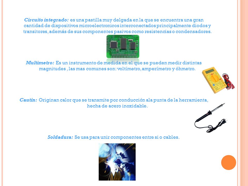 Circuito integrado: es una pastilla muy delgada en la que se encuentra una gran cantidad de dispositivos microelectronicos interconectados principalmente diodos y transitores, además de sus componentes pasivos como resistencias o condensadores.