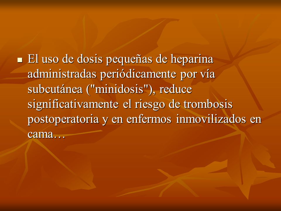 El uso de dosis pequeñas de heparina administradas periódicamente por vía subcutánea ( minidosis ), reduce significativamente el riesgo de trombosis postoperatoria y en enfermos inmovilizados en cama…
