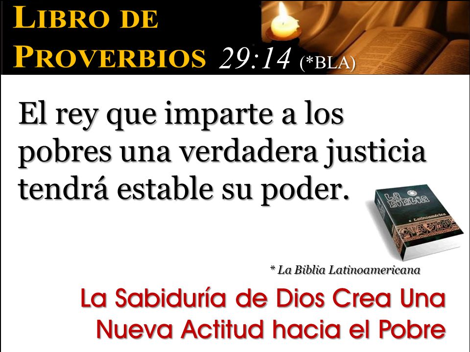 Libro de Proverbios. 29:14 (*BLA) El rey que imparte a los pobres una verdadera justicia tendrá estable su poder.