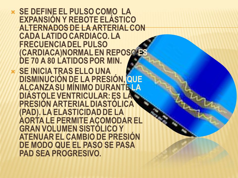 SE DEFINE EL PULSO COMO LA EXPANSIÓN Y REBOTE ELÁSTICO ALTERNADOS DE LA ARTERIAL CON CADA LATIDO CARDIACO. LA FRECUENCIA DEL PULSO (CARDIACA)NORMAL EN REPOSO ES DE 70 A 80 LATIDOS POR MIN.