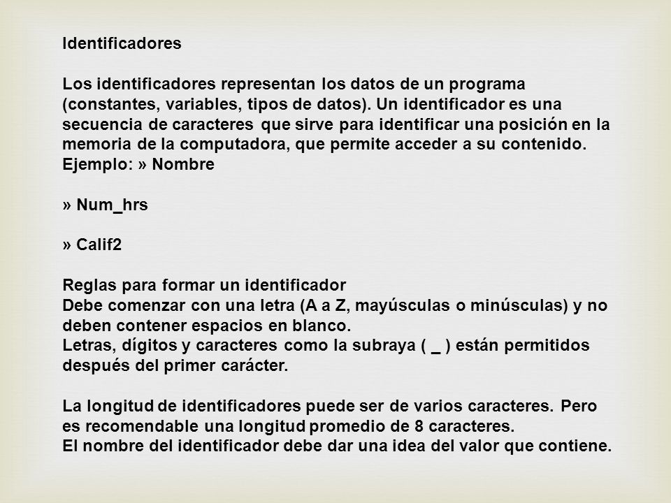 Identificadores Los identificadores representan los datos de un programa (constantes, variables, tipos de datos). Un identificador es una secuencia de caracteres que sirve para identificar una posición en la memoria de la computadora, que permite acceder a su contenido. Ejemplo: » Nombre