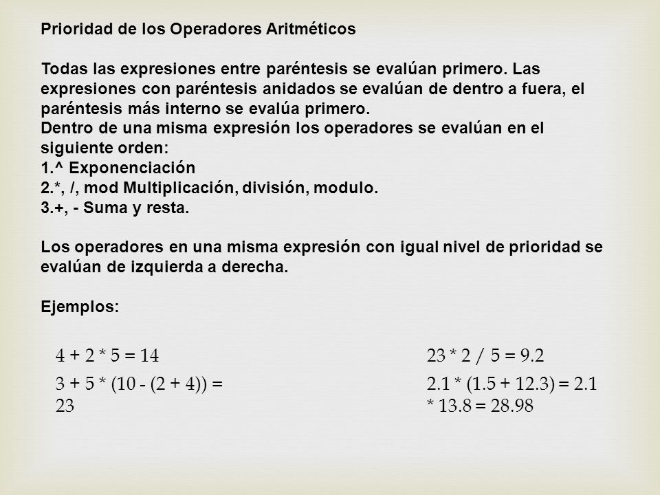 Prioridad de los Operadores Aritméticos Todas las expresiones entre paréntesis se evalúan primero. Las expresiones con paréntesis anidados se evalúan de dentro a fuera, el paréntesis más interno se evalúa primero. Dentro de una misma expresión los operadores se evalúan en el siguiente orden: