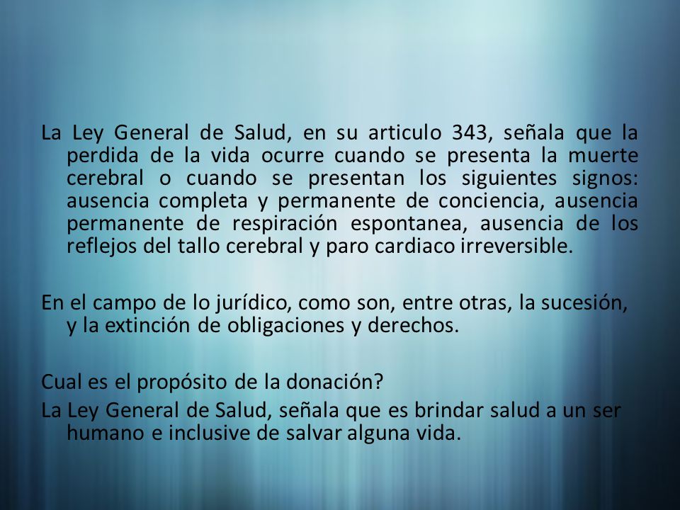 La Ley General de Salud, en su articulo 343, señala que la perdida de la vida ocurre cuando se presenta la muerte cerebral o cuando se presentan los siguientes signos: ausencia completa y permanente de conciencia, ausencia permanente de respiración espontanea, ausencia de los reflejos del tallo cerebral y paro cardiaco irreversible.