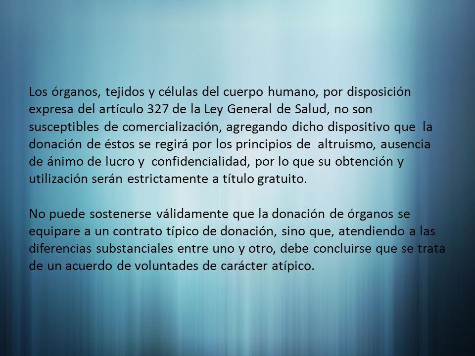 Los órganos, tejidos y células del cuerpo humano, por disposición expresa del artículo 327 de la Ley General de Salud, no son susceptibles de comercialización, agregando dicho dispositivo que la donación de éstos se regirá por los principios de altruismo, ausencia de ánimo de lucro y confidencialidad, por lo que su obtención y utilización serán estrictamente a título gratuito.