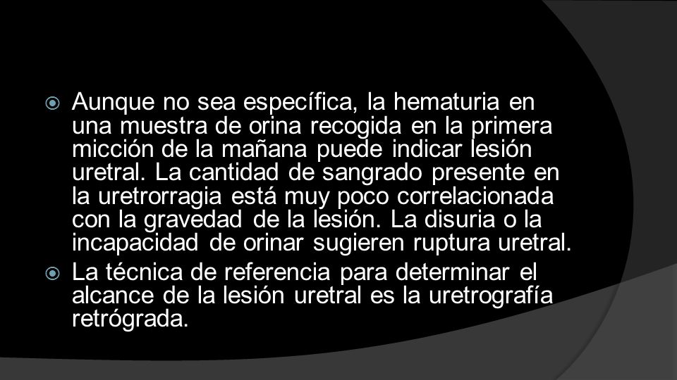 Aunque no sea específica, la hematuria en una muestra de orina recogida en la primera micción de la mañana puede indicar lesión uretral. La cantidad de sangrado presente en la uretrorragia está muy poco correlacionada con la gravedad de la lesión. La disuria o la incapacidad de orinar sugieren ruptura uretral.