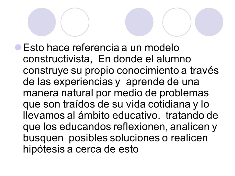 Esto hace referencia a un modelo constructivista, En donde el alumno construye su propio conocimiento a través de las experiencias y aprende de una manera natural por medio de problemas que son traídos de su vida cotidiana y lo llevamos al ámbito educativo.