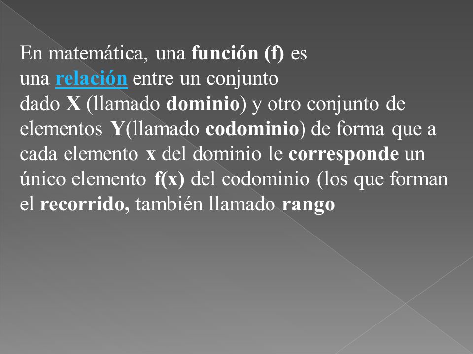 En matemática, una función (f) es una relación entre un conjunto dado X (llamado dominio) y otro conjunto de elementos Y(llamado codominio) de forma que a cada elemento x del dominio le corresponde un único elemento f(x) del codominio (los que forman el recorrido, también llamado rango