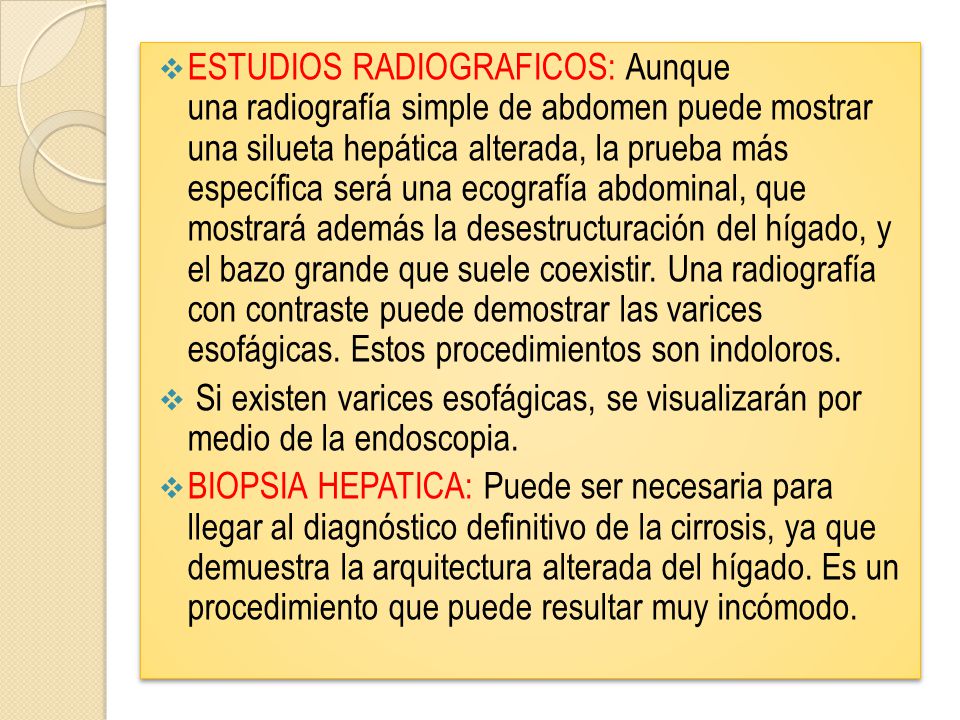 ESTUDIOS RADIOGRAFICOS: Aunque una radiografía simple de abdomen puede mostrar una silueta hepática alterada, la prueba más específica será una ecografía abdominal, que mostrará además la desestructuración del hígado, y el bazo grande que suele coexistir. Una radiografía con contraste puede demostrar las varices esofágicas. Estos procedimientos son indoloros.