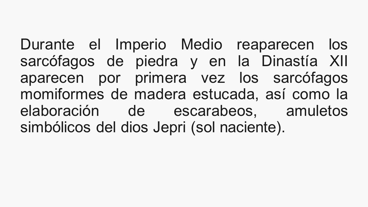 Durante el Imperio Medio reaparecen los sarcófagos de piedra y en la Dinastía XII aparecen por primera vez los sarcófagos momiformes de madera estucada, así como la elaboración de escarabeos, amuletos simbólicos del dios Jepri (sol naciente).