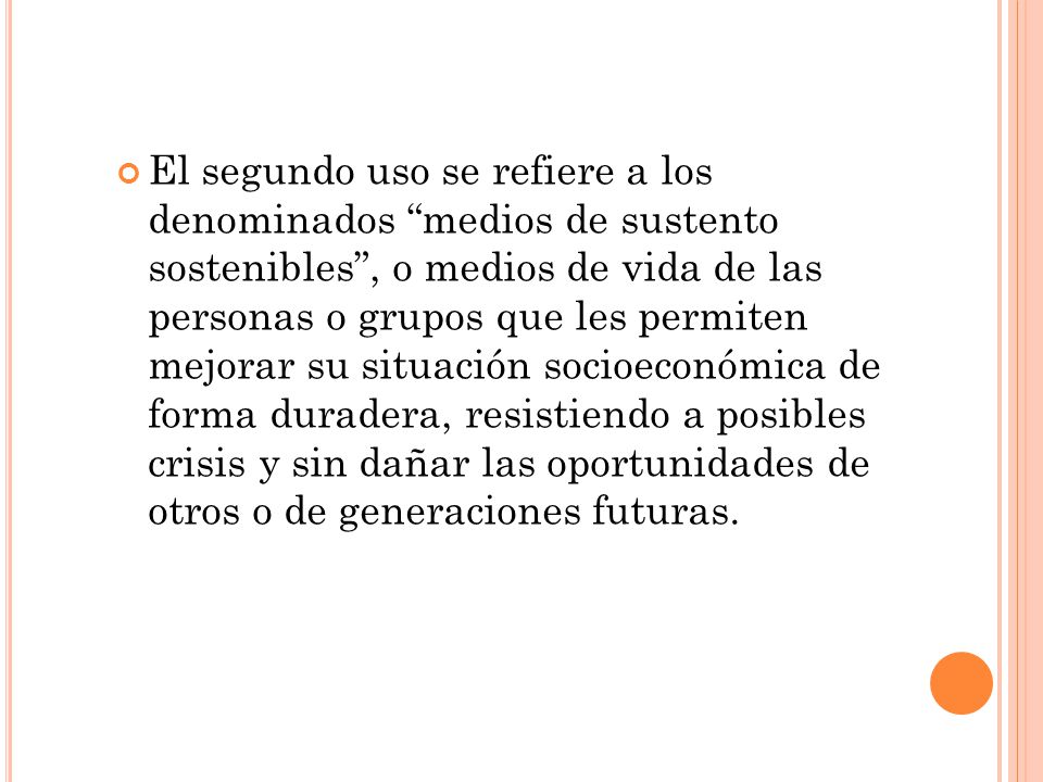El segundo uso se refiere a los denominados medios de sustento sostenibles , o medios de vida de las personas o grupos que les permiten mejorar su situación socioeconómica de forma duradera, resistiendo a posibles crisis y sin dañar las oportunidades de otros o de generaciones futuras.
