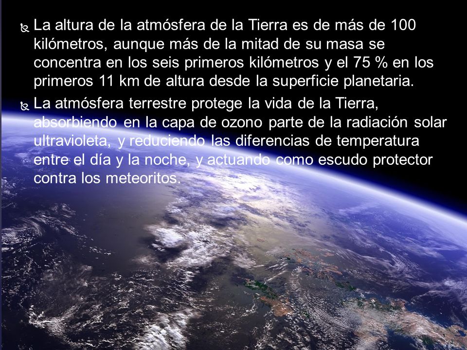 La altura de la atmósfera de la Tierra es de más de 100 kilómetros, aunque más de la mitad de su masa se concentra en los seis primeros kilómetros y el 75 % en los primeros 11 km de altura desde la superficie planetaria.
