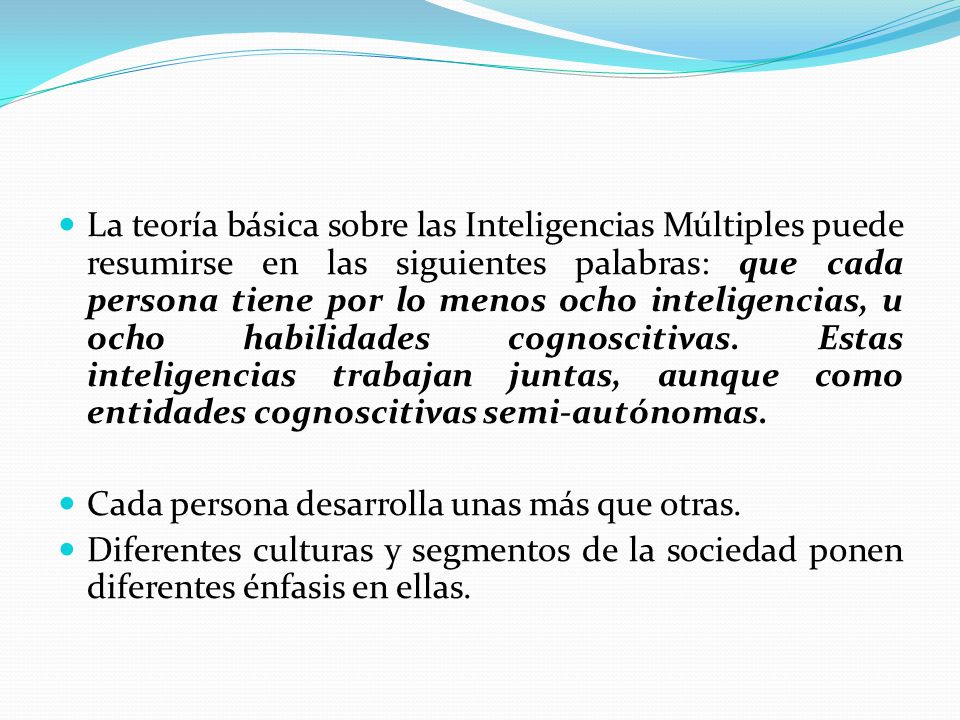 La teoría básica sobre las Inteligencias Múltiples puede resumirse en las siguientes palabras: que cada persona tiene por lo menos ocho inteligencias, u ocho habilidades cognoscitivas. Estas inteligencias trabajan juntas, aunque como entidades cognoscitivas semi-autónomas.