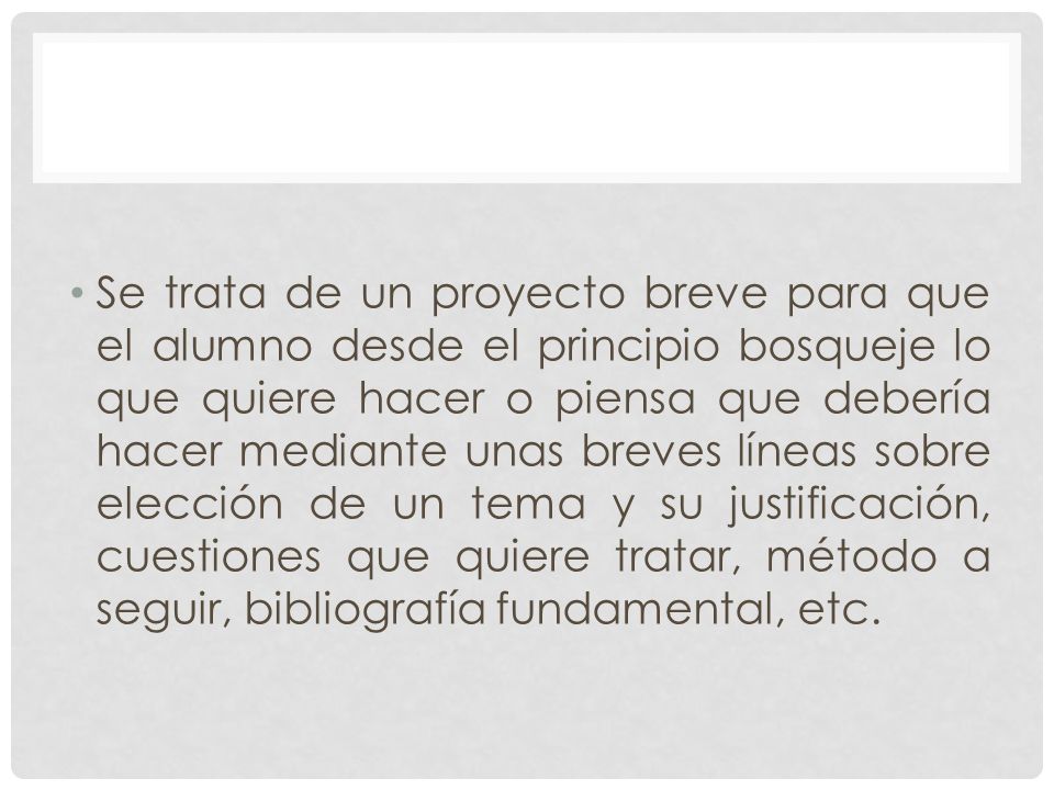 Se trata de un proyecto breve para que el alumno desde el principio bosqueje lo que quiere hacer o piensa que debería hacer mediante unas breves líneas sobre elección de un tema y su justificación, cuestiones que quiere tratar, método a seguir, bibliografía fundamental, etc.