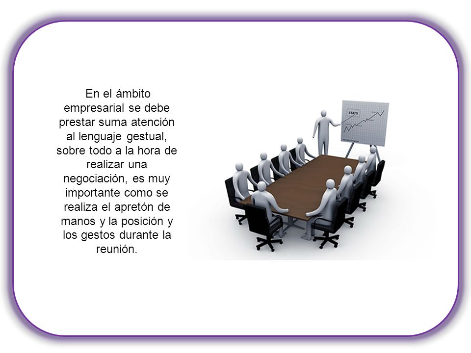 En el ámbito empresarial se debe prestar suma atención al lenguaje gestual, sobre todo a la hora de realizar una negociación, es muy importante como se realiza el apretón de manos y la posición y los gestos durante la reunión.