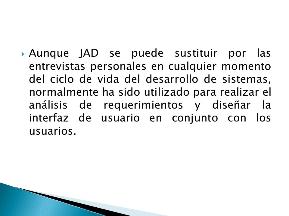 Aunque JAD se puede sustituir por las entrevistas personales en cualquier momento del ciclo de vida del desarrollo de sistemas, normalmente ha sido utilizado para realizar el análisis de requerimientos y diseñar la interfaz de usuario en conjunto con los usuarios.