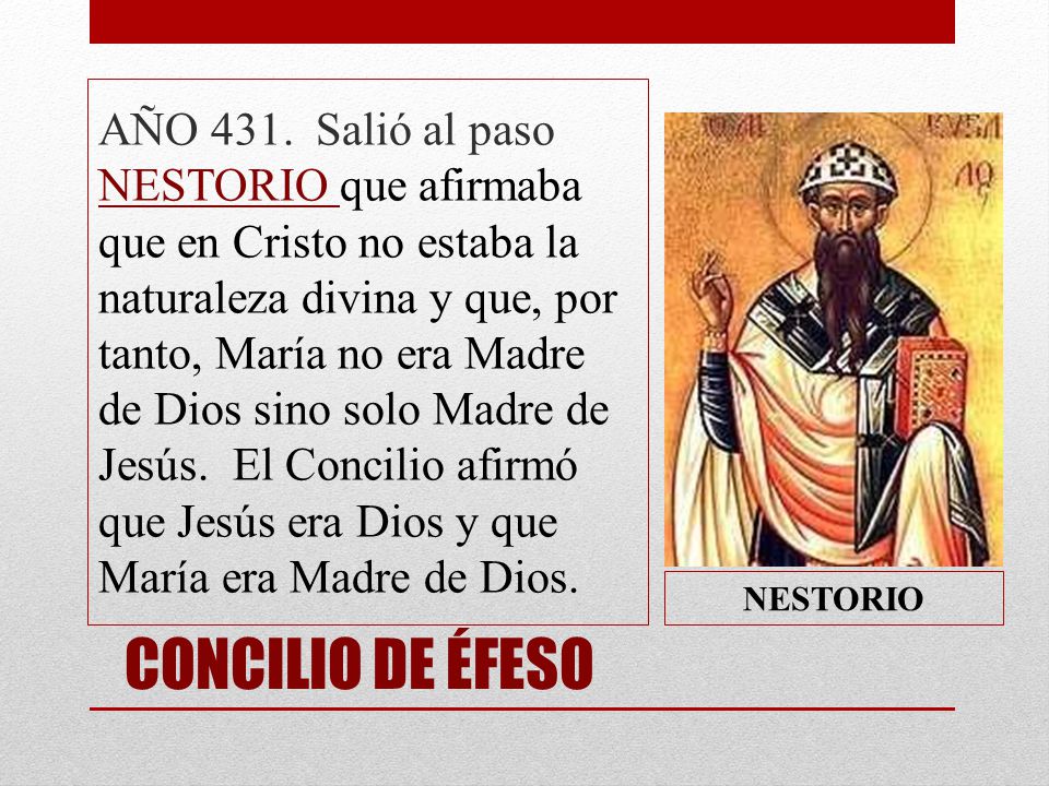 AÑO 431. Salió al paso NESTORIO que afirmaba que en Cristo no estaba la naturaleza divina y que, por tanto, María no era Madre de Dios sino solo Madre de Jesús. El Concilio afirmó que Jesús era Dios y que María era Madre de Dios.