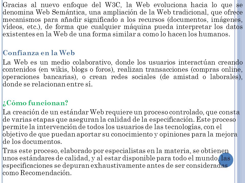 Gracias al nuevo enfoque del W3C, la Web evoluciona hacia lo que se denomina Web Semántica, una ampliación de la Web tradicional, que ofrece mecanismos para añadir significado a los recursos (documentos, imágenes, vídeos, etc.), de forma que cualquier máquina pueda interpretar los datos existentes en la Web de una forma similar a como lo hacen los humanos.