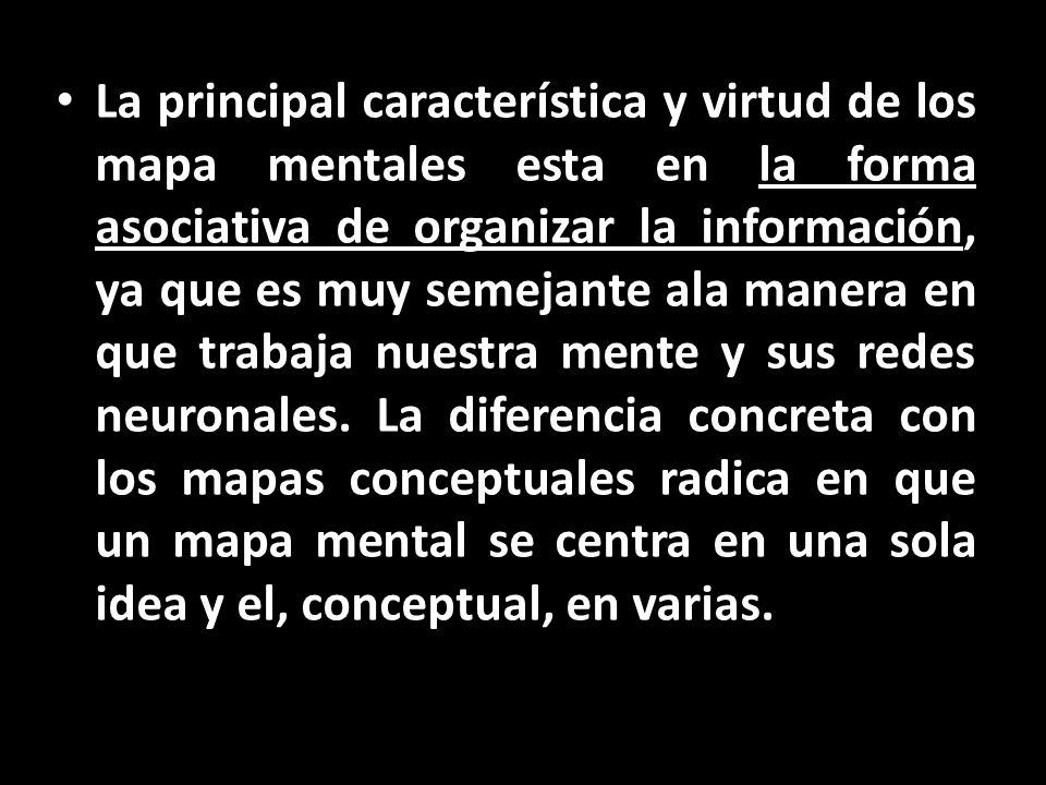 La principal característica y virtud de los mapa mentales esta en la forma asociativa de organizar la información, ya que es muy semejante ala manera en que trabaja nuestra mente y sus redes neuronales.
