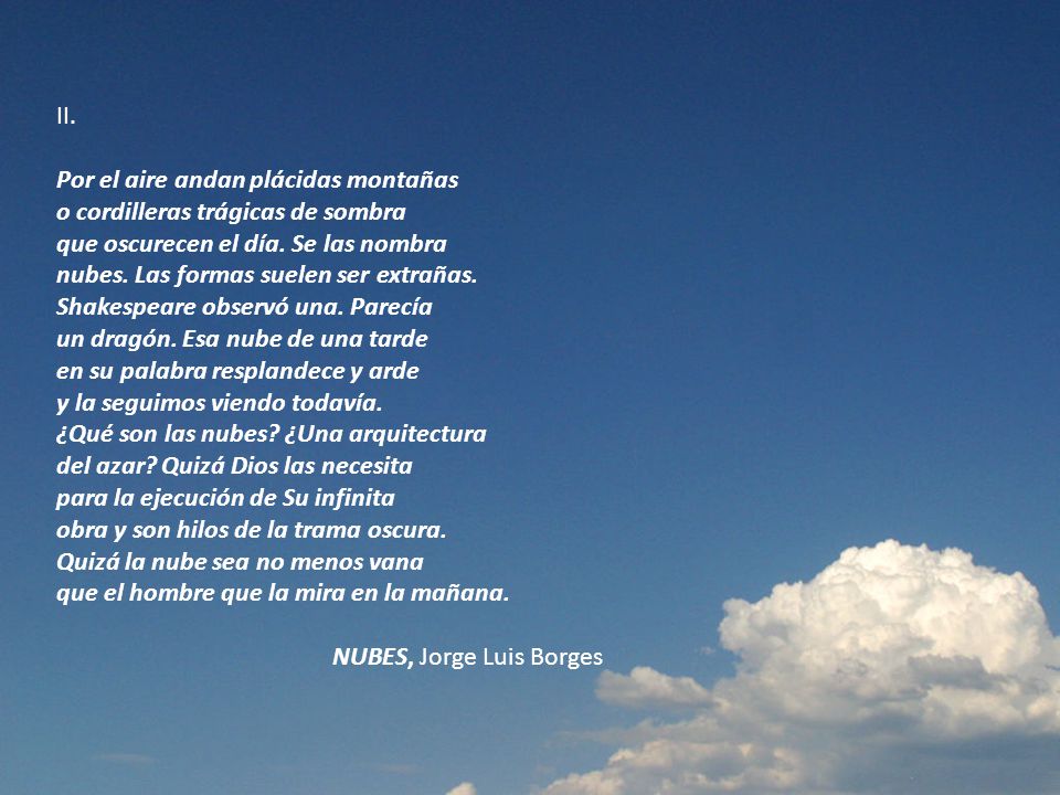 II. Por el aire andan plácidas montañas o cordilleras trágicas de sombra que oscurecen el día. Se las nombra nubes. Las formas suelen ser extrañas. Shakespeare observó una. Parecía un dragón. Esa nube de una tarde en su palabra resplandece y arde y la seguimos viendo todavía. ¿Qué son las nubes ¿Una arquitectura del azar Quizá Dios las necesita para la ejecución de Su infinita obra y son hilos de la trama oscura. Quizá la nube sea no menos vana que el hombre que la mira en la mañana.