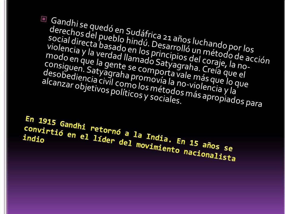 Gandhi se quedó en Sudáfrica 21 años luchando por los derechos del pueblo hindú. Desarrolló un método de acción social directa basado en los principios del coraje, la no- violencia y la verdad llamado Satyagraha. Creía que el modo en que la gente se comporta vale más que lo que consiguen. Satyagraha promovía la no-violencia y la desobediencia civil como los métodos más apropiados para alcanzar objetivos políticos y sociales.