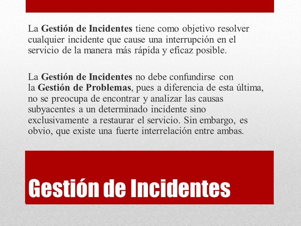 La Gestión de Incidentes tiene como objetivo resolver cualquier incidente que cause una interrupción en el servicio de la manera más rápida y eficaz posible. La Gestión de Incidentes no debe confundirse con la Gestión de Problemas, pues a diferencia de esta última, no se preocupa de encontrar y analizar las causas subyacentes a un determinado incidente sino exclusivamente a restaurar el servicio. Sin embargo, es obvio, que existe una fuerte interrelación entre ambas.