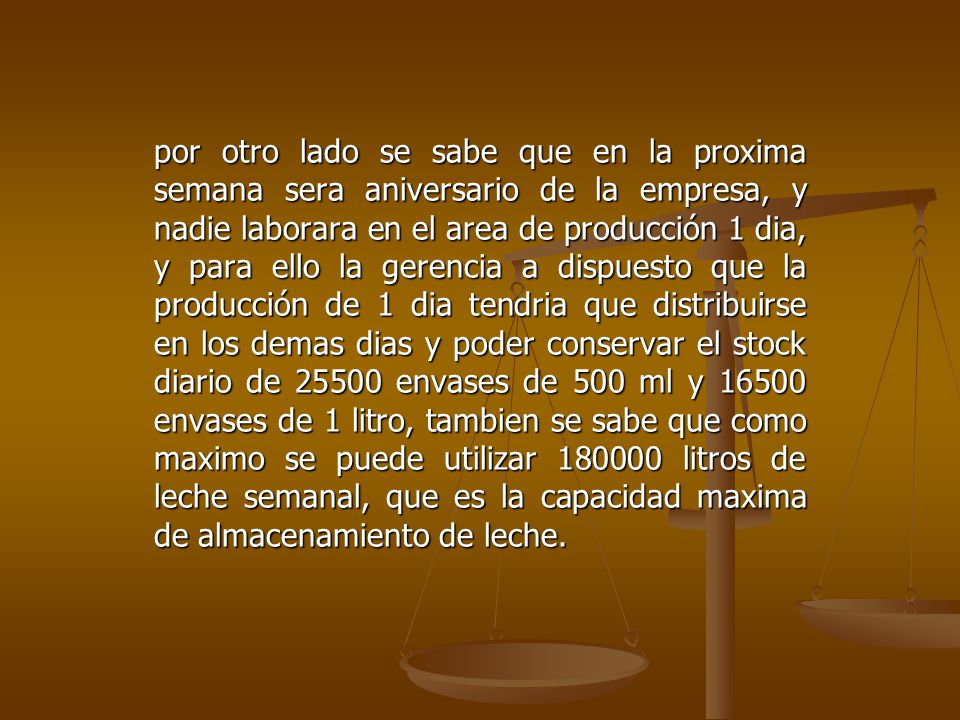por otro lado se sabe que en la proxima semana sera aniversario de la empresa, y nadie laborara en el area de producción 1 dia, y para ello la gerencia a dispuesto que la producción de 1 dia tendria que distribuirse en los demas dias y poder conservar el stock diario de envases de 500 ml y envases de 1 litro, tambien se sabe que como maximo se puede utilizar litros de leche semanal, que es la capacidad maxima de almacenamiento de leche.