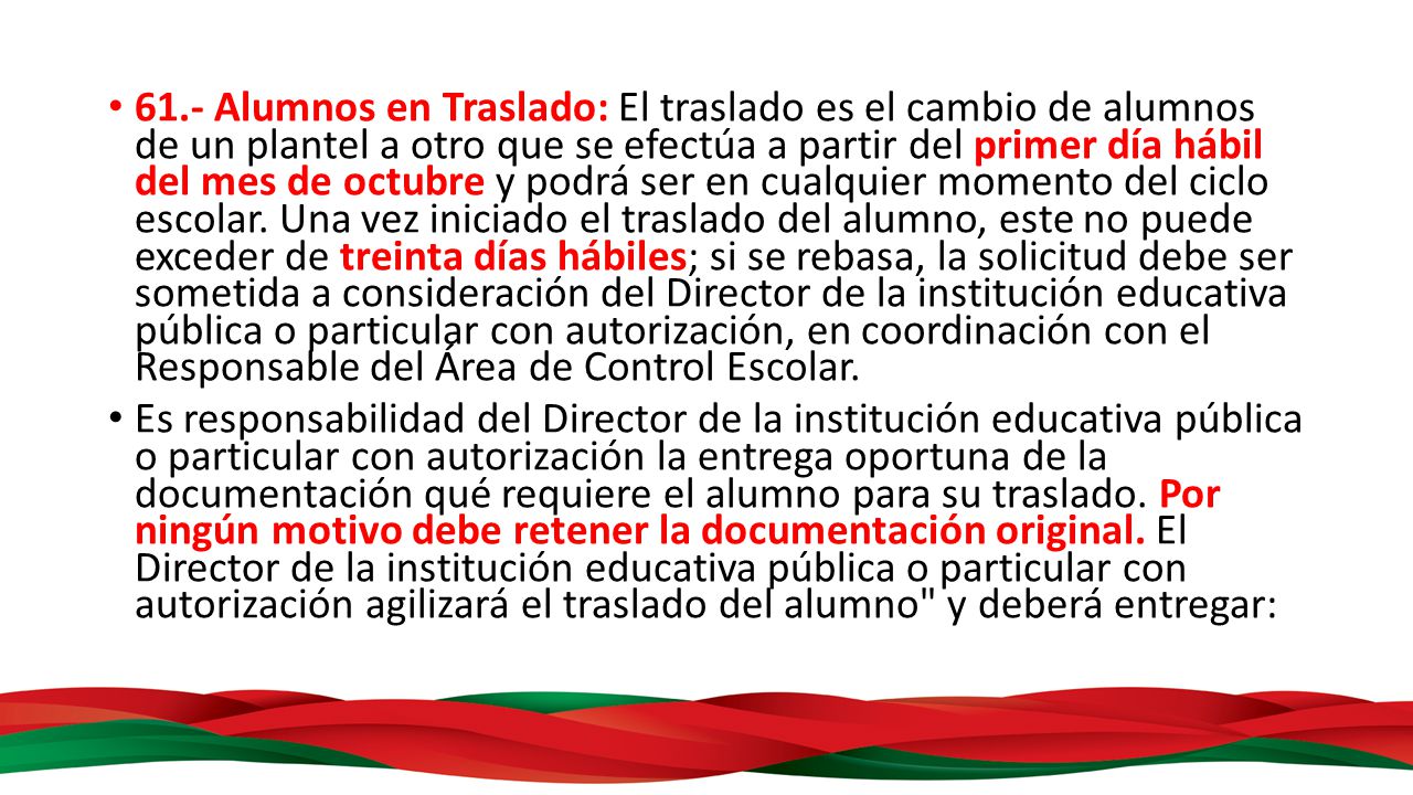 61.- Alumnos en Traslado: El traslado es el cambio de alumnos de un plantel a otro que se efectúa a partir del primer día hábil del mes de octubre y podrá ser en cualquier momento del ciclo escolar. Una vez iniciado el traslado del alumno, este no puede exceder de treinta días hábiles; si se rebasa, la solicitud debe ser sometida a consideración del Director de la institución educativa pública o particular con autorización, en coordinación con el Responsable del Área de Control Escolar.