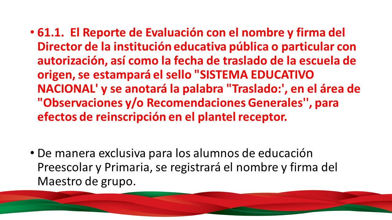 61.1. El Reporte de Evaluación con el nombre y firma del Director de la institución educativa pública o particular con autorización, así como la fecha de traslado de la escuela de origen, se estampará el sello SISTEMA EDUCATIVO NACIONAL y se anotará la palabra Traslado: , en el área de Observaciones y/o Recomendaciones Generales , para efectos de reinscripción en el plantel receptor.