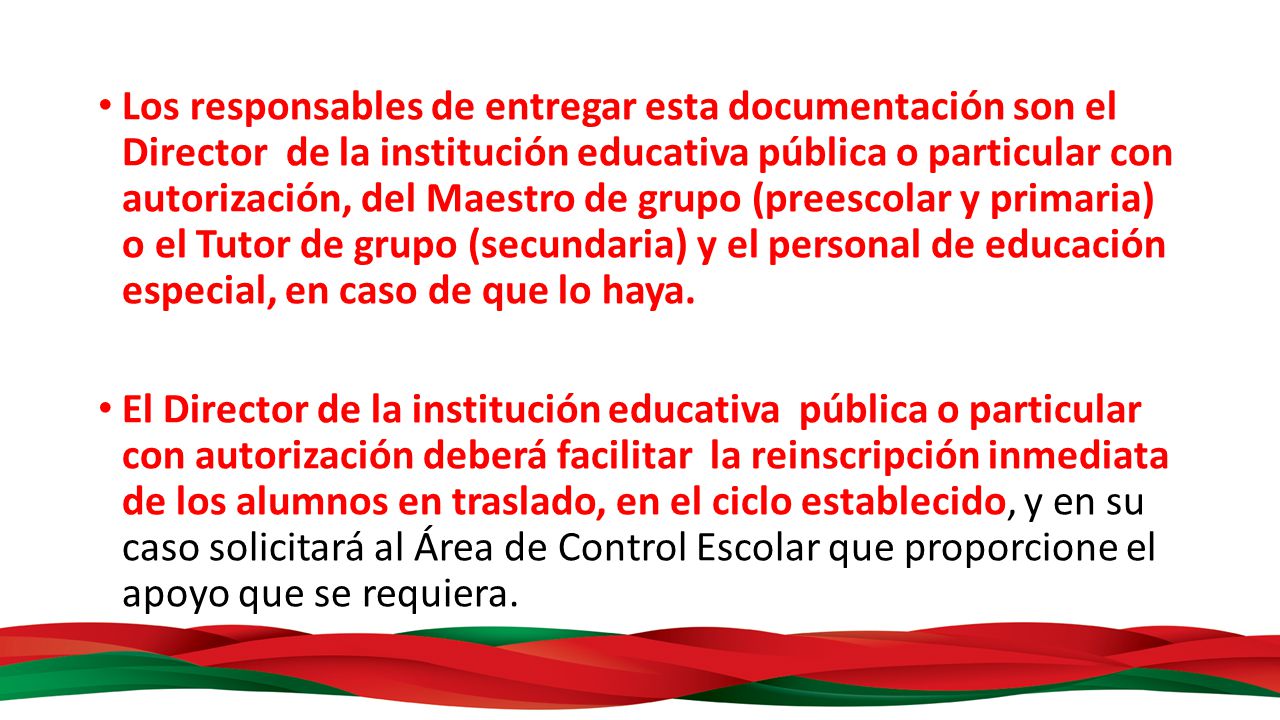 Los responsables de entregar esta documentación son el Director de la institución educativa pública o particular con autorización, del Maestro de grupo (preescolar y primaria) o el Tutor de grupo (secundaria) y el personal de educación especial, en caso de que lo haya.