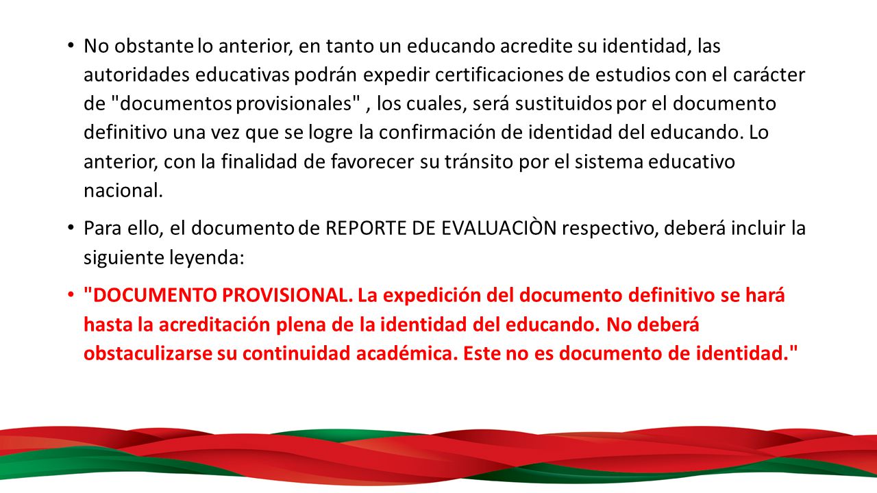 No obstante lo anterior, en tanto un educando acredite su identidad, las autoridades educativas podrán expedir certificaciones de estudios con el carácter de documentos provisionales , los cuales, será sustituidos por el documento definitivo una vez que se logre la confirmación de identidad del educando. Lo anterior, con la finalidad de favorecer su tránsito por el sistema educativo nacional.