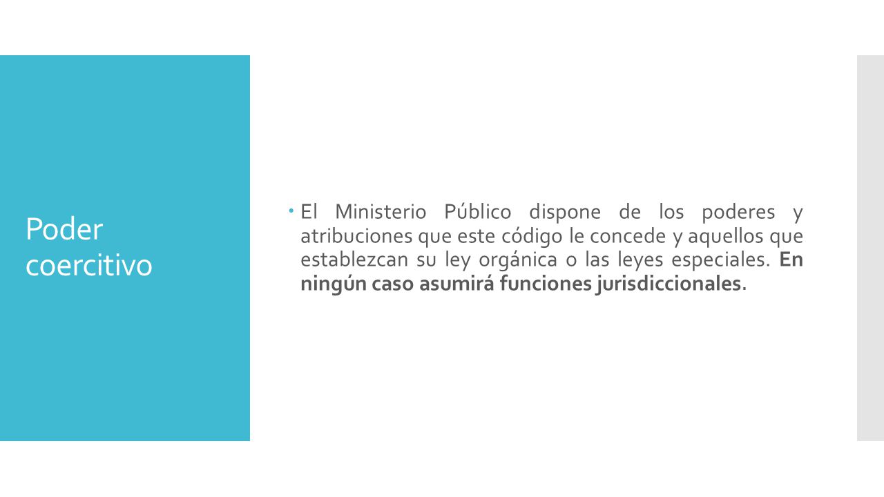 El Ministerio Público dispone de los poderes y atribuciones que este código le concede y aquellos que establezcan su ley orgánica o las leyes especiales. En ningún caso asumirá funciones jurisdiccionales.