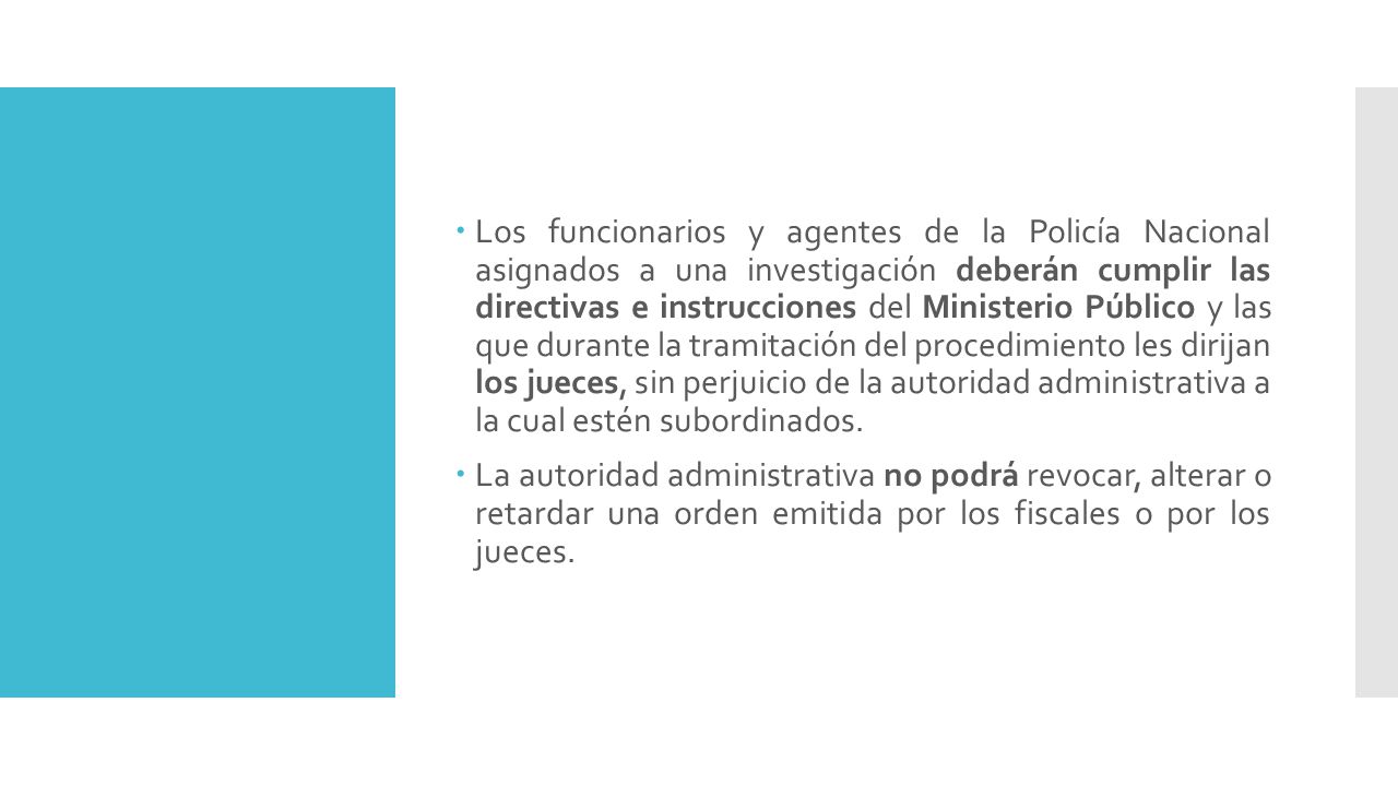 Los funcionarios y agentes de la Policía Nacional asignados a una investigación deberán cumplir las directivas e instrucciones del Ministerio Público y las que durante la tramitación del procedimiento les dirijan los jueces, sin perjuicio de la autoridad administrativa a la cual estén subordinados.
