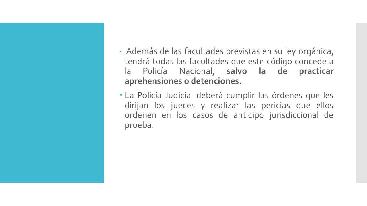 Además de las facultades previstas en su ley orgánica, tendrá todas las facultades que este código concede a la Policía Nacional, salvo la de practicar aprehensiones o detenciones.