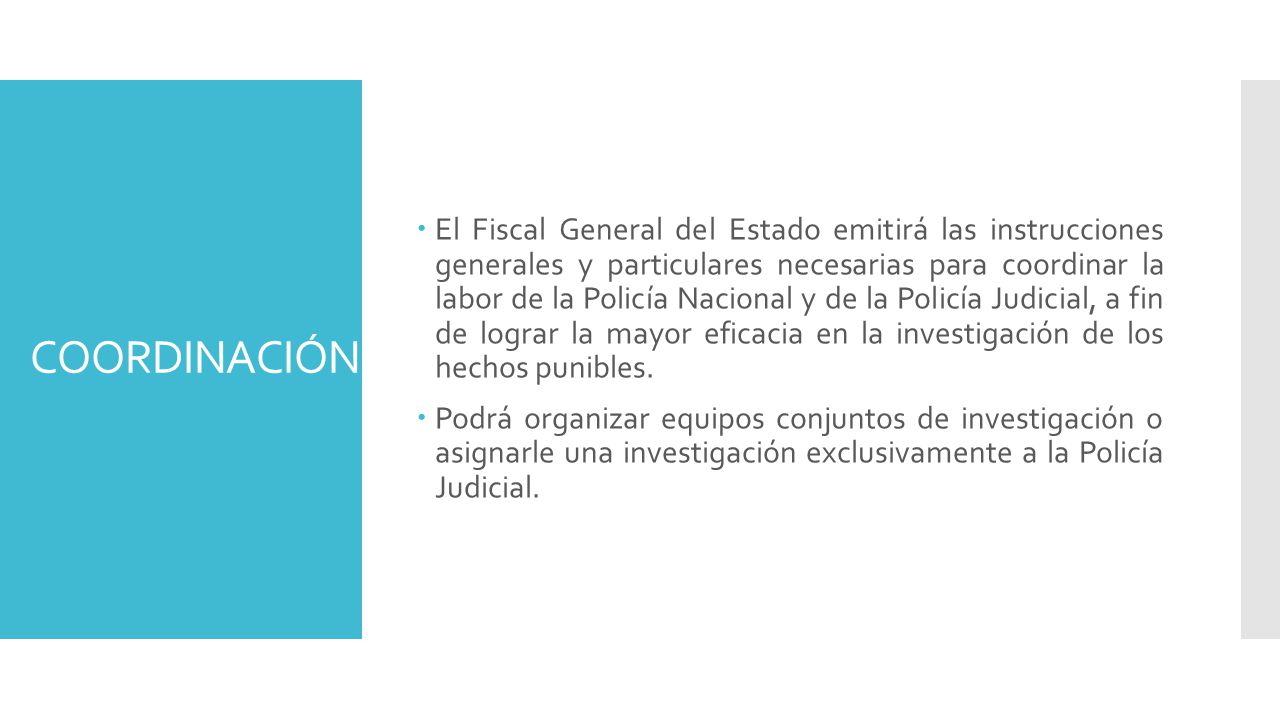El Fiscal General del Estado emitirá las instrucciones generales y particulares necesarias para coordinar la labor de la Policía Nacional y de la Policía Judicial, a fin de lograr la mayor eficacia en la investigación de los hechos punibles.
