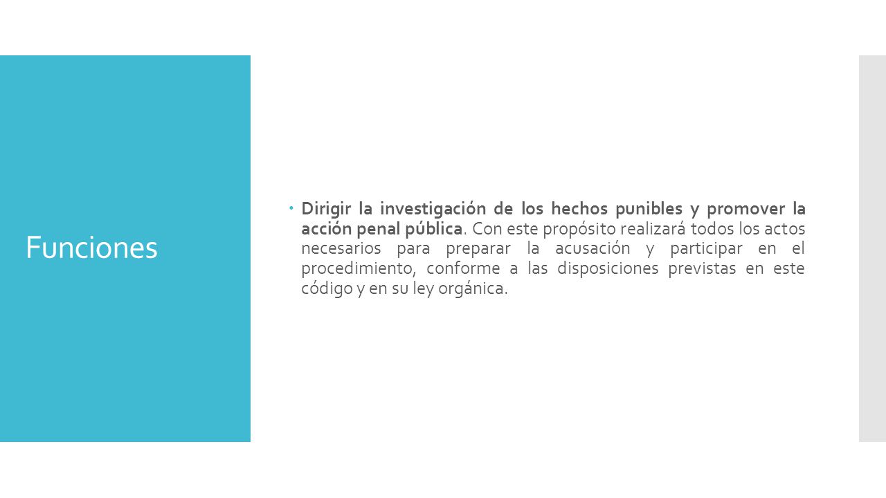Dirigir la investigación de los hechos punibles y promover la acción penal pública. Con este propósito realizará todos los actos necesarios para preparar la acusación y participar en el procedimiento, conforme a las disposiciones previstas en este código y en su ley orgánica.