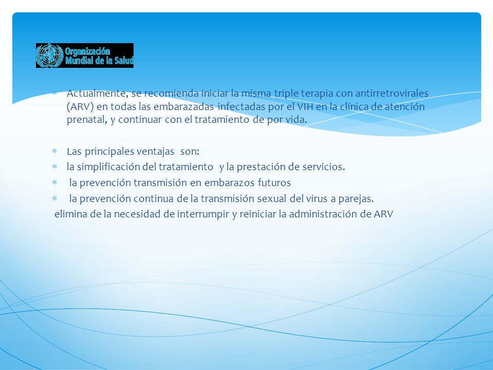 Actualmente, se recomienda iniciar la misma triple terapia con antirretrovirales (ARV) en todas las embarazadas infectadas por el VIH en la clínica de atención prenatal, y continuar con el tratamiento de por vida.