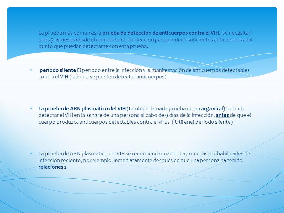 La prueba más común es la prueba de detección de anticuerpos contra el VIH. se necesitan unos 3 -6meses desde el momento de la infección para producir suficientes anticuerpos a tal punto que puedan detectarse con esta prueba.