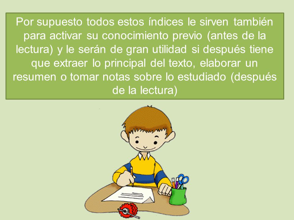 Por supuesto todos estos índices le sirven también para activar su conocimiento previo (antes de la lectura) y le serán de gran utilidad si después tiene que extraer lo principal del texto, elaborar un resumen o tomar notas sobre lo estudiado (después de la lectura)